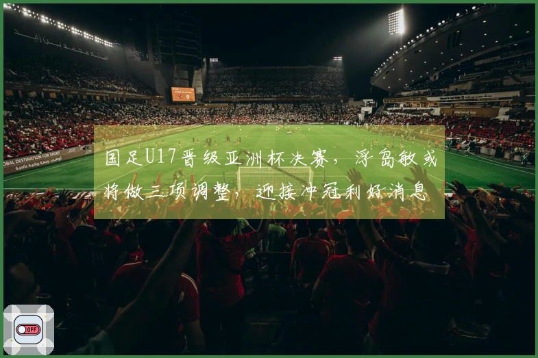 国足U17晋级亚洲杯决赛，浮岛敏或将做三项调整，迎接冲冠利好消息
