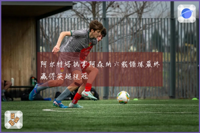 阿尔特塔执掌阿森纳六载锤炼最终赢得英超桂冠