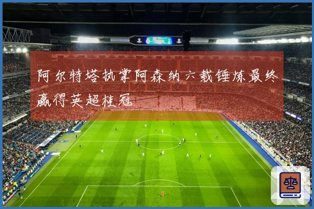 阿尔特塔执掌阿森纳六载锤炼最终赢得英超桂冠